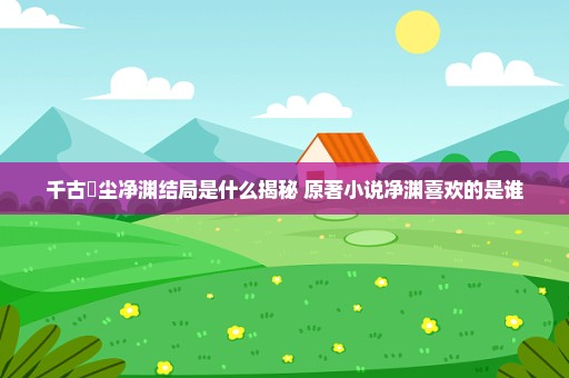 千古玦尘净渊结局是什么揭秘 原著小说净渊喜欢的是谁