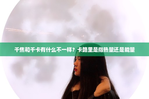 千焦和千卡有什么不一样？卡路里是指热量还是能量
