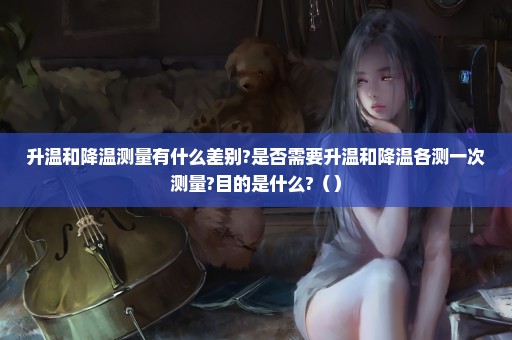升温和降温测量有什么差别?是否需要升温和降温各测一次测量?目的是什么?（）