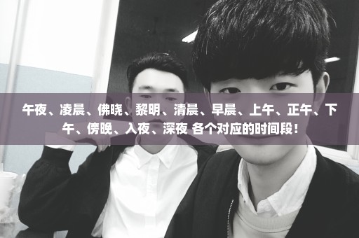 午夜、凌晨、佛晓、黎明、清晨、早晨、上午、正午、下午、傍晚、入夜、深夜 各个对应的时间段！
