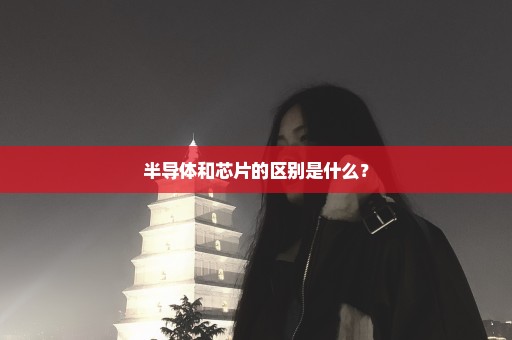 半导体和芯片的区别是什么？
