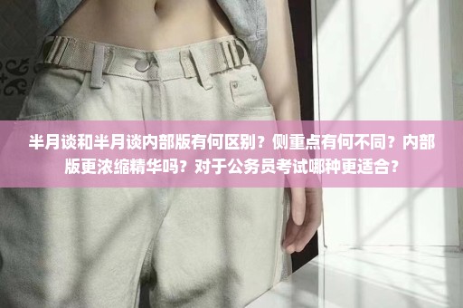 半月谈和半月谈内部版有何区别？侧重点有何不同？内部版更浓缩精华吗？对于公务员考试哪种更适合？
