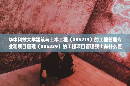 华中科技大学建筑与土木工程（085213）的工程管理专业和项目管理（085239）的工程项目管理硕士有什么区别