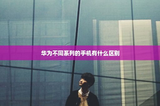华为不同系列的手机有什么区别