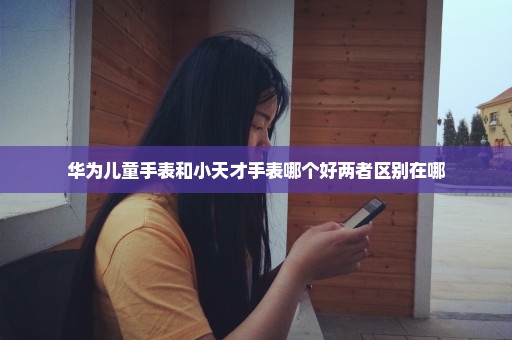 华为儿童手表和小天才手表哪个好两者区别在哪