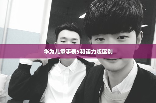 华为儿童手表5和活力版区别