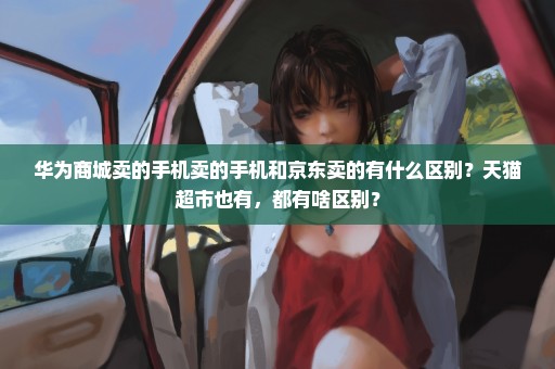 华为商城卖的手机卖的手机和京东卖的有什么区别？天猫超市也有，都有啥区别？