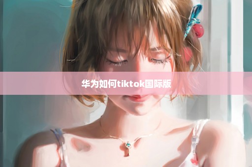 华为如何tiktok国际版