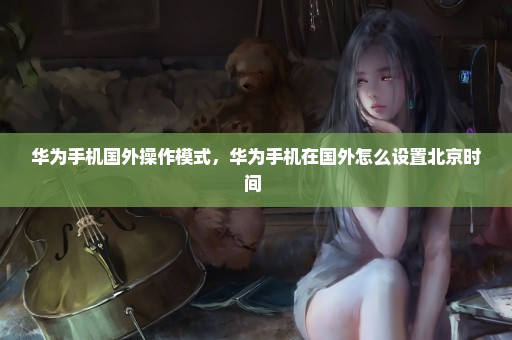 华为手机国外操作模式，华为手机在国外怎么设置北京时间 