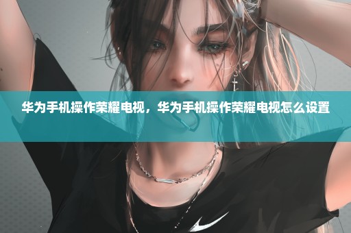 华为手机操作荣耀电视，华为手机操作荣耀电视怎么设置 
