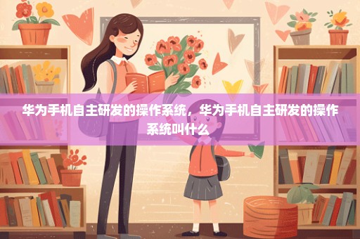 华为手机自主研发的操作系统，华为手机自主研发的操作系统叫什么 