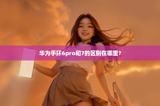 华为手环6pro和7的区别在哪里？