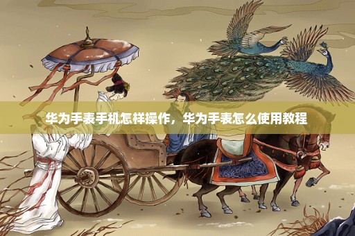 华为手表手机怎样操作，华为手表怎么使用教程 