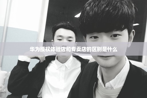 华为授权体验店和专卖店的区别是什么