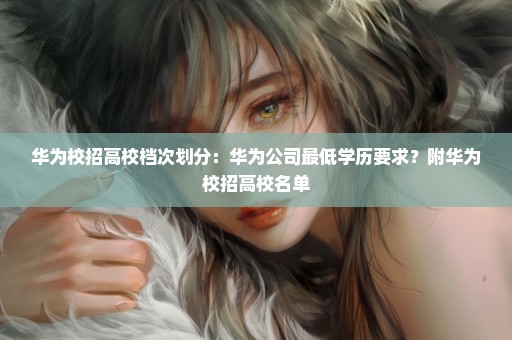 华为校招高校档次划分：华为公司最低学历要求？附华为校招高校名单