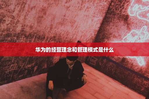 华为的经营理念和管理模式是什么