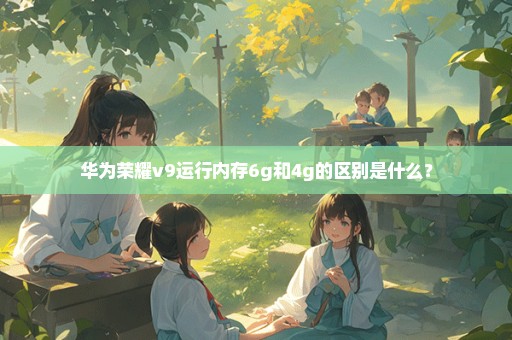 华为荣耀v9运行内存6g和4g的区别是什么？