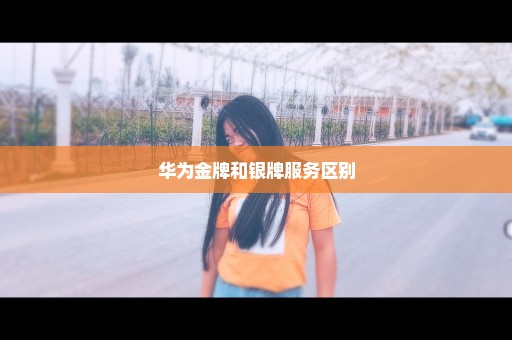 华为金牌和银牌服务区别