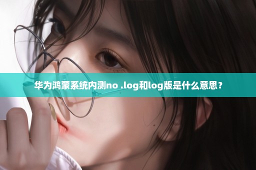 华为鸿蒙系统内测no .log和log版是什么意思？
