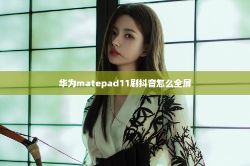 华为matepad11刷抖音怎么全屏