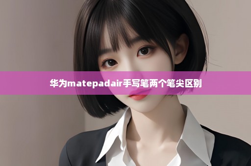 华为matepadair手写笔两个笔尖区别