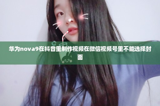 华为nova9在抖音里制作视频在微信视频号里不能选择封面