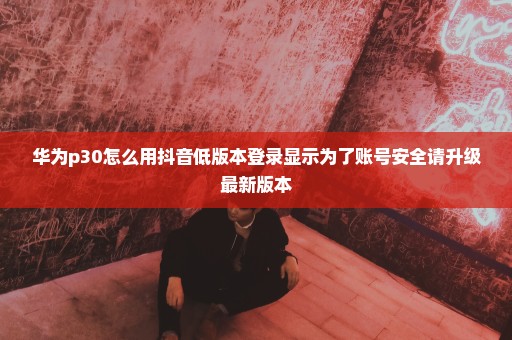 华为p30怎么用抖音低版本登录显示为了账号安全请升级最新版本