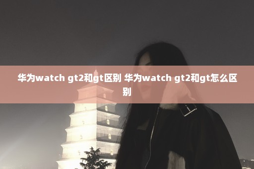 华为watch gt2和gt区别 华为watch gt2和gt怎么区别