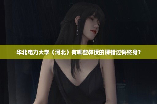 华北电力大学（河北）有哪些教授的课错过悔终身？