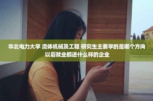 华北电力大学 流体机械及工程 研究生主要学的是哪个方向 以后就业都进什么样的企业