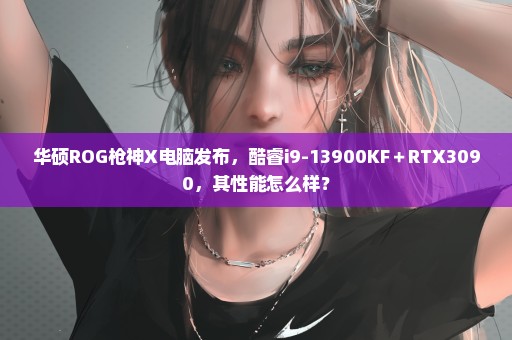 华硕ROG枪神X电脑发布，酷睿i9-13900KF＋RTX3090，其性能怎么样？