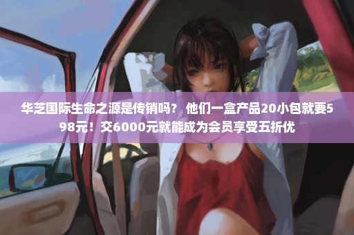 华芝国际生命之源是传销吗？ 他们一盒产品20小包就要598元！交6000元就能成为会员享受五折优