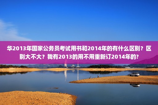 华2013年国家公务员考试用书和2014年的有什么区别？区别大不大？我有2013的用不用重新订2014年的?