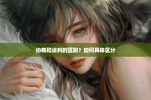 协商和谈判的区别？如何具体区分