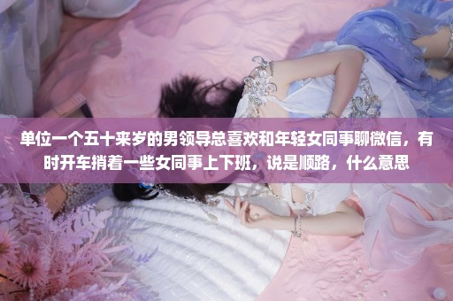 单位一个五十来岁的男领导总喜欢和年轻女同事聊微信，有时开车捎着一些女同事上下班，说是顺路，什么意思