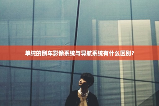 单纯的倒车影像系统与导航系统有什么区别？