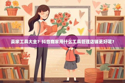 卖家工具大全？抖音商家用什么工具管理店铺更好呢？