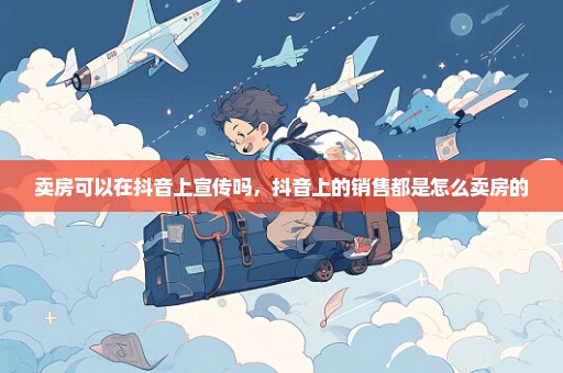 卖房可以在抖音上宣传吗，抖音上的销售都是怎么卖房的