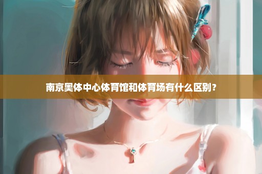 南京奥体中心体育馆和体育场有什么区别？