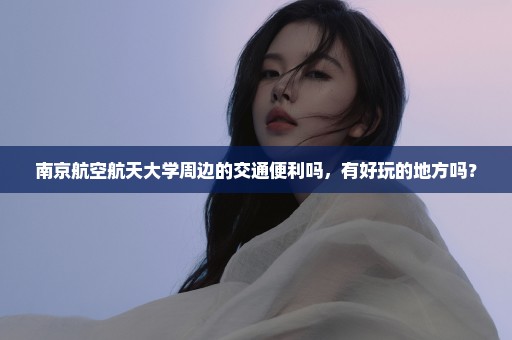 南京航空航天大学周边的交通便利吗，有好玩的地方吗？