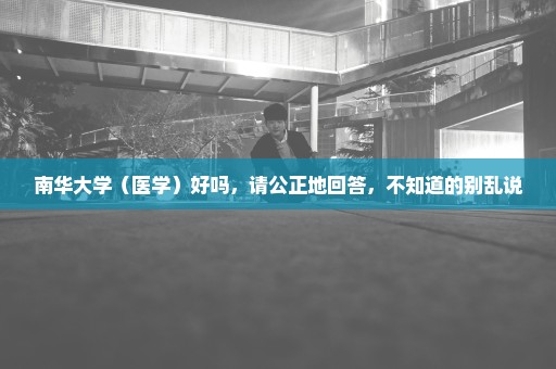 南华大学（医学）好吗，请公正地回答，不知道的别乱说