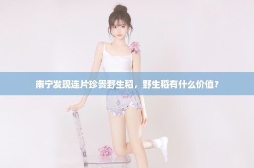 南宁发现连片珍贵野生稻，野生稻有什么价值？