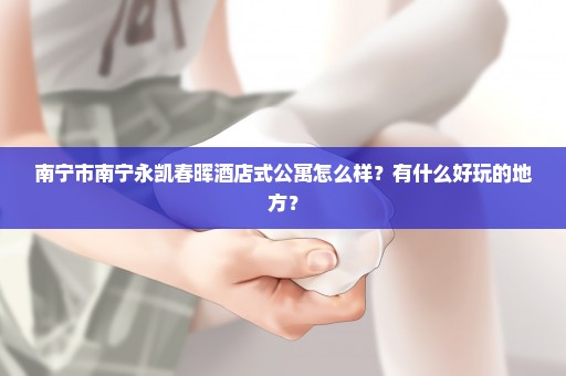 南宁市南宁永凯春晖酒店式公寓怎么样？有什么好玩的地方？