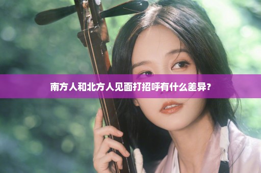 南方人和北方人见面打招呼有什么差异？