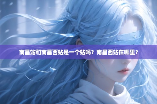 南昌站和南昌西站是一个站吗？南昌西站在哪里？