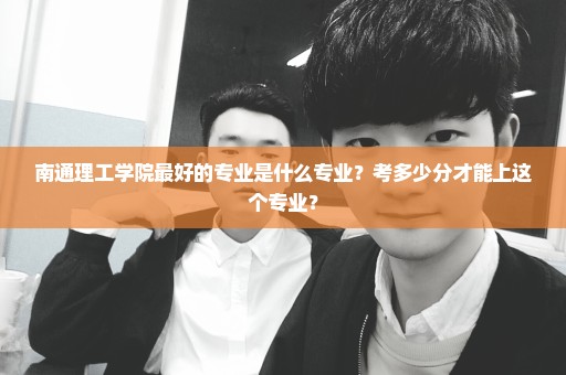 南通理工学院最好的专业是什么专业？考多少分才能上这个专业？