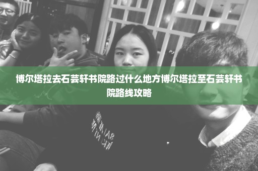 博尔塔拉去石芸轩书院路过什么地方博尔塔拉至石芸轩书院路线攻略