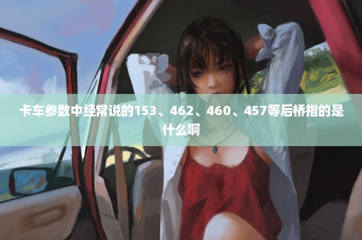 卡车参数中经常说的153、462、460、457等后桥指的是什么啊