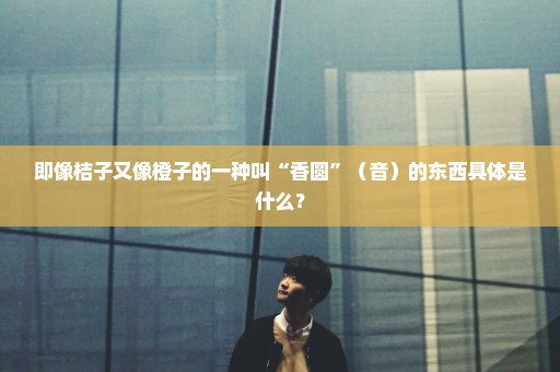 即像桔子又像橙子的一种叫“香圆”（音）的东西具体是什么？