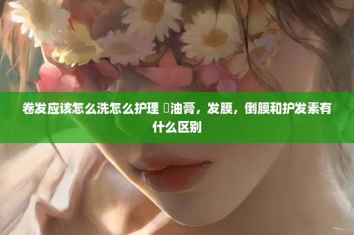卷发应该怎么洗怎么护理 焗油膏，发膜，倒膜和护发素有什么区别